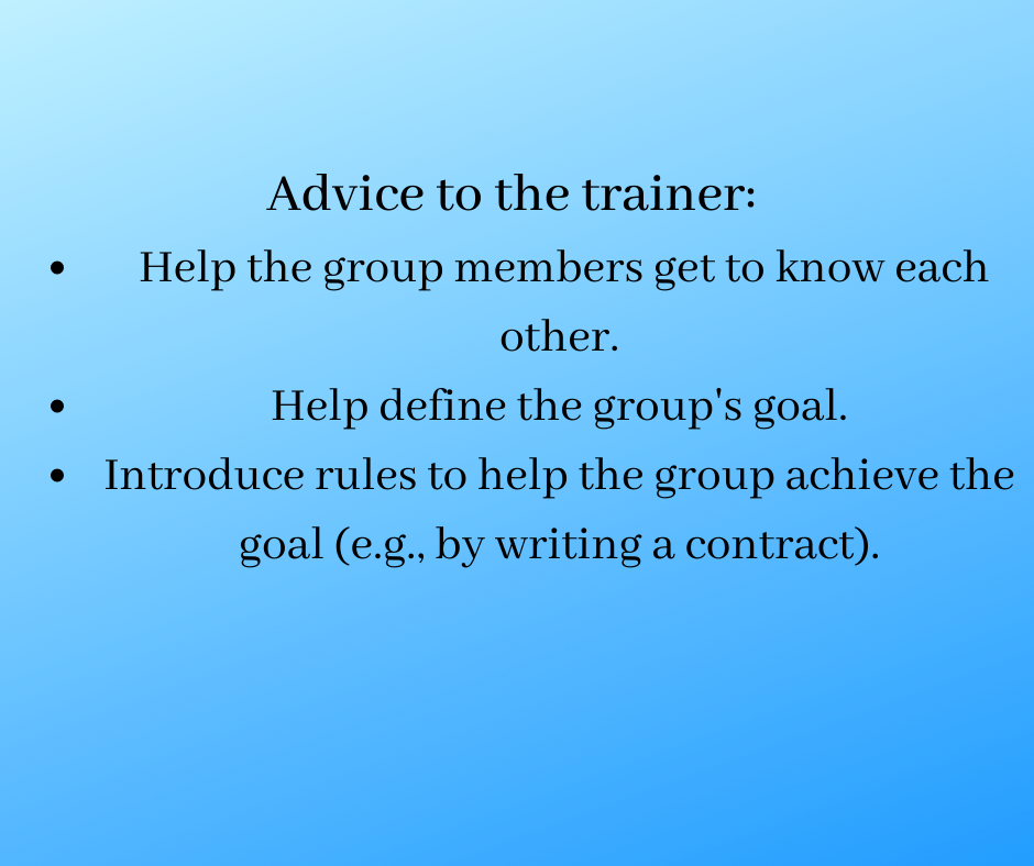 Advice to the trainer:
Help the group members get to know each other.
Help define the group's goal.
Introduce rules to help the group achieve the goal (e.g., by writing a contract).
