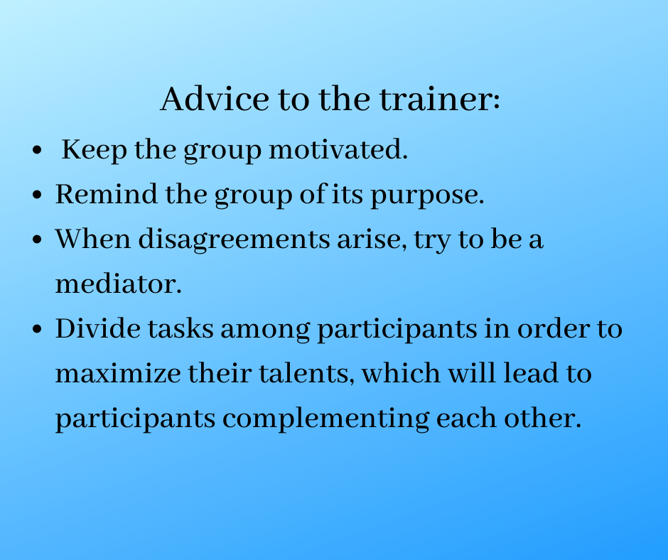 Advice to the trainer:
Keep the group motivated.
Remind the group of its purpose.
When disagreements arise, try to be a mediator.
Divide tasks among participants in order to maximize their talents, which will lead to participants complementing each other.