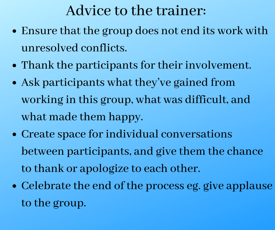 Advice to the trainer:
Ensure that the group does not end its work with unresolved conflicts.
Thank the participants for their involvement.
Ask participants what they’ve gained from working in this group, what was difficult and what made them happy.
Create space for individual conversations between participants, give them the chance to thank or apologize to each other.
Celebrate the end of the process eg. give applause to the group.